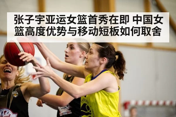 张子宇亚运女篮首秀在即 中国女篮高度优势与移动短板如何取舍（pgdianzi）