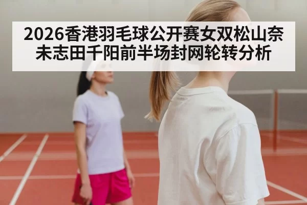 2026香港羽毛球公开赛女双松山奈未志田千阳前半场封网轮转分析（pgdianzi）